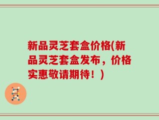 新品灵芝套盒价格(新品灵芝套盒发布，价格实惠敬请期待！)
