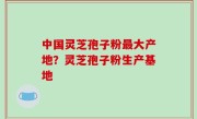 中国灵芝孢子粉最大产地？灵芝孢子粉生产基地