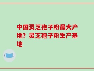 中国灵芝孢子粉最大产地？灵芝孢子粉生产基地