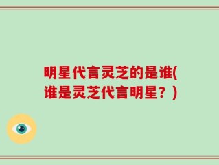 明星代言灵芝的是谁(谁是灵芝代言明星？)