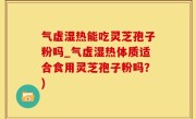 气虚湿热能吃灵芝孢子粉吗_气虚湿热体质适合食用灵芝孢子粉吗？)