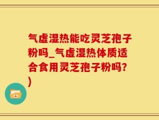 气虚湿热能吃灵芝孢子粉吗_气虚湿热体质适合食用灵芝孢子粉吗？)