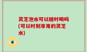 灵芝泡水可以随时喝吗(可以时刻享用的灵芝水)