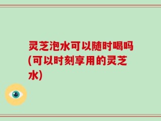 灵芝泡水可以随时喝吗(可以时刻享用的灵芝水)