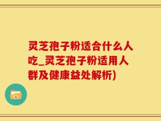 灵芝孢子粉适合什么人吃_灵芝孢子粉适用人群及健康益处解析)