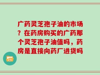 广药灵芝孢子油的市场？在药房购买的广药那个灵芝孢子油值吗，药房是直接向药厂进货吗