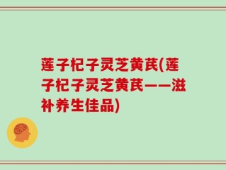 莲子杞子灵芝黄芪(莲子杞子灵芝黄芪——滋补养生佳品)