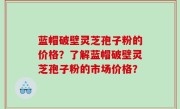 蓝帽破壁灵芝孢子粉的价格？了解蓝帽破壁灵芝孢子粉的市场价格？