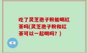 吃了灵芝孢子粉能喝红茶吗(灵芝孢子粉和红茶可以一起喝吗？)