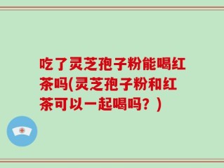 吃了灵芝孢子粉能喝红茶吗(灵芝孢子粉和红茶可以一起喝吗？)