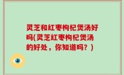 灵芝和红枣枸杞煲汤好吗(灵芝红枣枸杞煲汤的好处，你知道吗？)