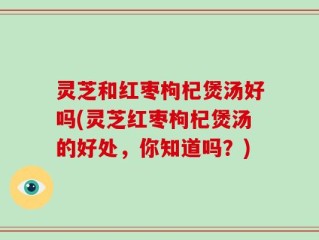 灵芝和红枣枸杞煲汤好吗(灵芝红枣枸杞煲汤的好处，你知道吗？)