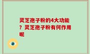灵芝孢子粉的4大功能？灵芝孢子粉有何作用呢