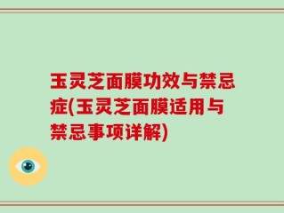 玉灵芝面膜功效与禁忌症(玉灵芝面膜适用与禁忌事项详解)