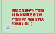 破壁灵芝孢子粉广告策划书(破壁灵芝孢子粉广告策划：唤醒你的天然健康力量！)