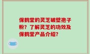 保鹤堂的灵芝破壁孢子粉？了解灵芝的功效及保鹤堂产品介绍？