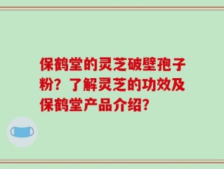 保鹤堂的灵芝破壁孢子粉？了解灵芝的功效及保鹤堂产品介绍？