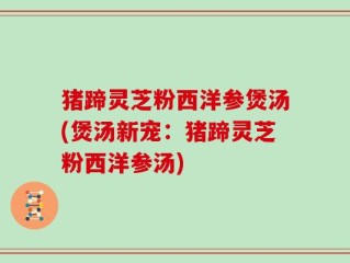 猪蹄灵芝粉西洋参煲汤(煲汤新宠：猪蹄灵芝粉西洋参汤)