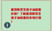 盾顶牌灵芝孢子油胶囊价格？了解盾顶牌灵芝孢子油胶囊的市场行情？