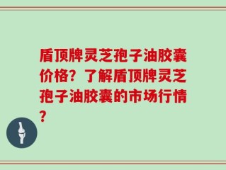 盾顶牌灵芝孢子油胶囊价格？了解盾顶牌灵芝孢子油胶囊的市场行情？
