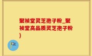 聚祯堂灵芝孢子粉_聚祯堂高品质灵芝孢子粉)