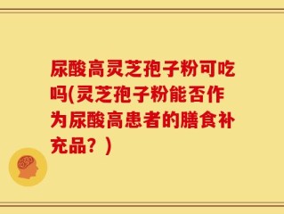 尿酸高灵芝孢子粉可吃吗(灵芝孢子粉能否作为尿酸高患者的膳食补充品？)
