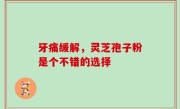 牙痛缓解，灵芝孢子粉是个不错的选择
