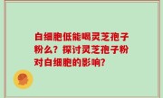 白细胞低能喝灵芝孢子粉么？探讨灵芝孢子粉对白细胞的影响？