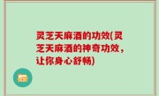 灵芝天麻酒的功效(灵芝天麻酒的神奇功效，让你身心舒畅)