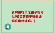 乳房痛吃灵芝孢子粉可以吗(灵芝孢子粉能缓解乳房疼痛吗？)