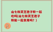 山七和灵芝孢子粉一起吃吗(山七和灵芝孢子粉能一起食用吗？)