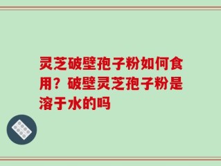 灵芝破壁孢子粉如何食用？破壁灵芝孢子粉是溶于水的吗