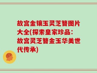 故宫金镶玉灵芝簪图片大全(探索皇家珍品：故宫灵芝簪金玉华美世代传承)
