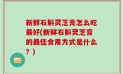 新鲜石斛灵芝膏怎么吃最好(新鲜石斛灵芝膏的最佳食用方式是什么？)