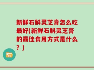新鲜石斛灵芝膏怎么吃最好(新鲜石斛灵芝膏的最佳食用方式是什么？)