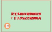 灵芝多糖和葡聚糖区别？什么食品含葡聚糖高