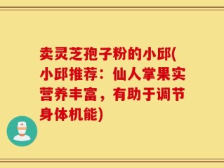 卖灵芝孢子粉的小邱(小邱推荐：仙人掌果实营养丰富，有助于调节身体机能)
