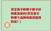 灵芝孢子粉哪个牌子好纯度高些的(灵芝孢子粉哪个品牌纯度高值得购买？)
