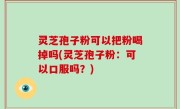 灵芝孢子粉可以把粉喝掉吗(灵芝孢子粉：可以口服吗？)