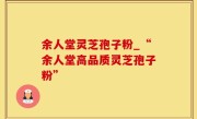 余人堂灵芝孢子粉_“余人堂高品质灵芝孢子粉”