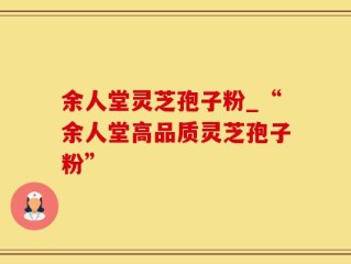 余人堂灵芝孢子粉_“余人堂高品质灵芝孢子粉”