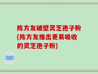 陈方友破壁灵芝孢子粉(陈方友推出更易吸收的灵芝孢子粉)