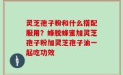 灵芝孢子粉和什么搭配服用？蜂胶蜂蜜加灵芝孢子粉加灵芝孢子油一起吃功效