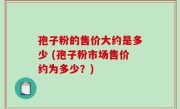 孢子粉的售价大约是多少 (孢子粉市场售价约为多少？)