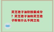 灵芝孢子油软胶囊成分？灵芝孢子油和灵芝孢子粉有什么不同之处