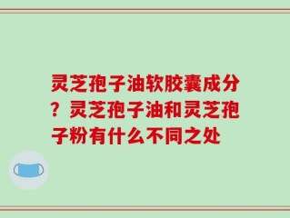 灵芝孢子油软胶囊成分？灵芝孢子油和灵芝孢子粉有什么不同之处