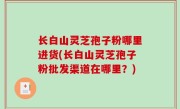 长白山灵芝孢子粉哪里进货(长白山灵芝孢子粉批发渠道在哪里？)