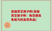 高雄灵芝孢子粉(高雄灵芝孢子粉：助您提高免疫力的自然良品)