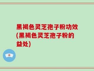 黑褐色灵芝孢子粉功效(黑褐色灵芝孢子粉的益处)