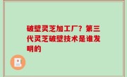 破壁灵芝加工厂？第三代灵芝破壁技术是谁发明的